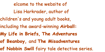  elcome to the website of   Lisa Harkrader, author of  children's and young adult books,  including the award-winning Airball:  My Life in Briefs, The Adventures  of Beanboy, and The Misadventures  of Nobbin Swill fairy tale detective series.